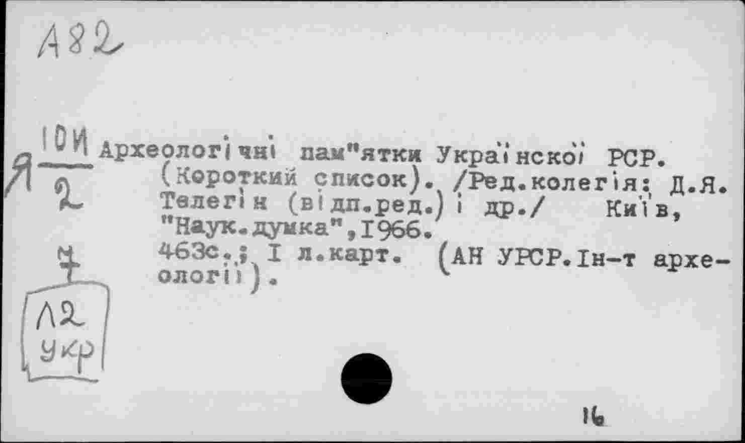 ﻿
*_** Археолог! чиї пам"ятки У краї нс ко/ PCP.
(Короткий список). /Ред.колегія: д.я.
Телеп и (відп.ред.) і др./ Київ, "Наук.думка",1966.
463с.; I л.карт. (АН УРСР.1н-т археологи).	ч
IU